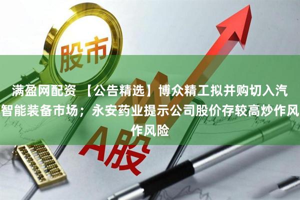 满盈网配资 【公告精选】博众精工拟并购切入汽车智能装备市场；永安药业提示公司股价存较高炒作风险