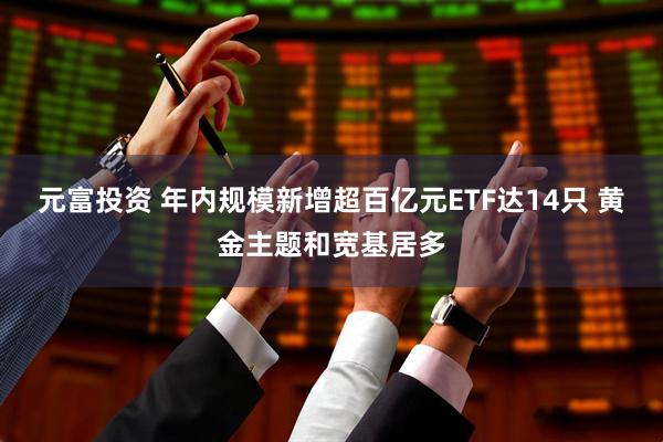 元富投资 年内规模新增超百亿元ETF达14只 黄金主题和宽基居多