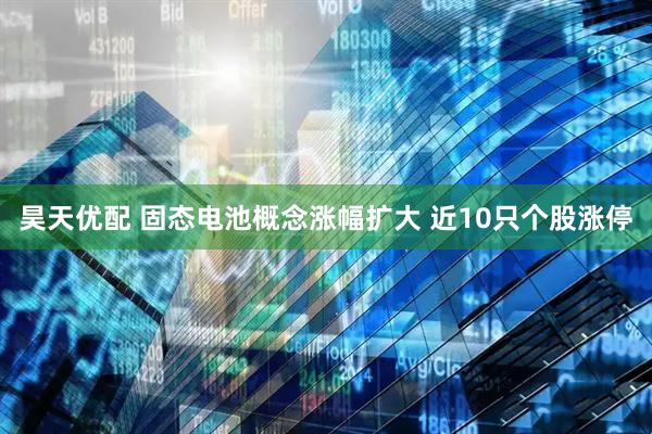 昊天优配 固态电池概念涨幅扩大 近10只个股涨停
