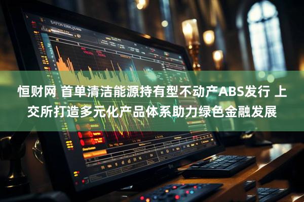 恒财网 首单清洁能源持有型不动产ABS发行 上交所打造多元化产品体系助力绿色金融发展