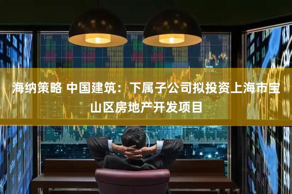 海纳策略 中国建筑：下属子公司拟投资上海市宝山区房地产开发项目