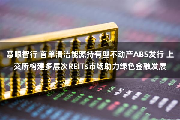 慧眼智行 首单清洁能源持有型不动产ABS发行 上交所构建多层次REITs市场助力绿色金融发展