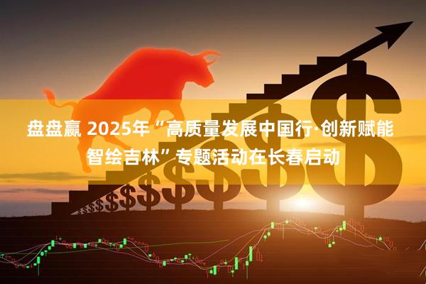 盘盘赢 2025年“高质量发展中国行·创新赋能 智绘吉林”专题活动在长春启动