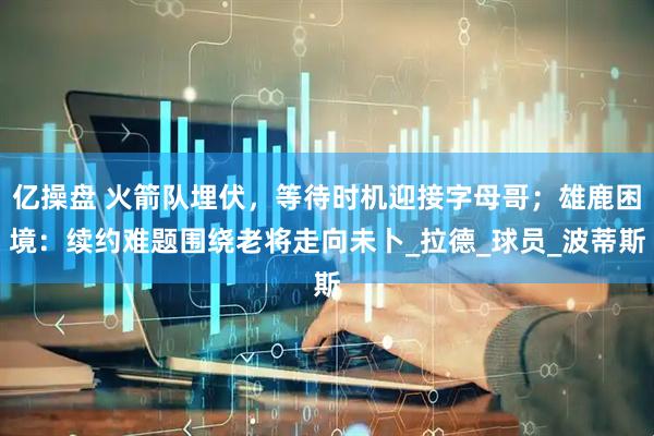 亿操盘 火箭队埋伏，等待时机迎接字母哥；雄鹿困境：续约难题围绕老将走向未卜_拉德_球员_波蒂斯