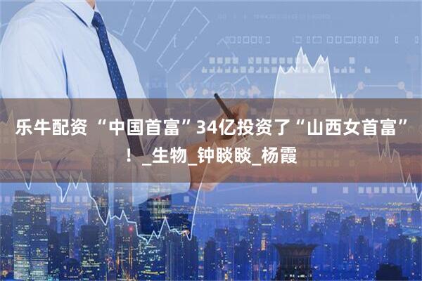 乐牛配资 “中国首富”34亿投资了“山西女首富”！_生物_钟睒睒_杨霞