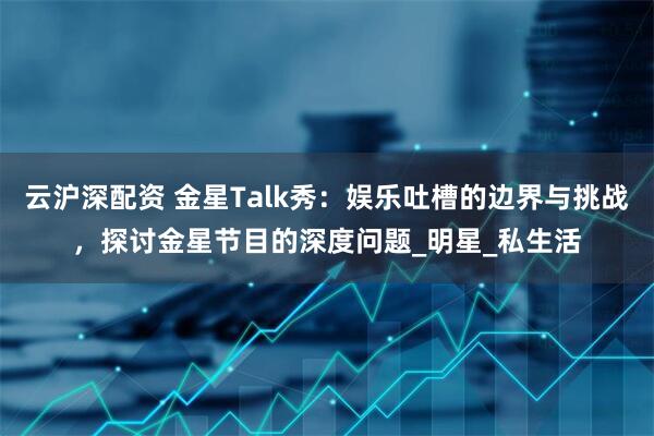 云沪深配资 金星Talk秀：娱乐吐槽的边界与挑战，探讨金星节目的深度问题_明星_私生活