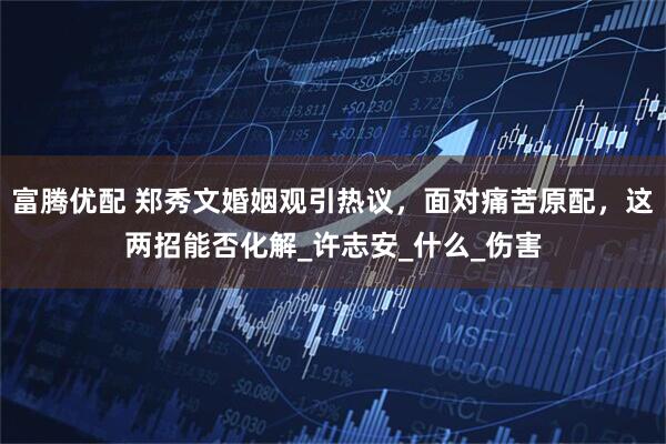 富腾优配 郑秀文婚姻观引热议，面对痛苦原配，这两招能否化解_许志安_什么_伤害