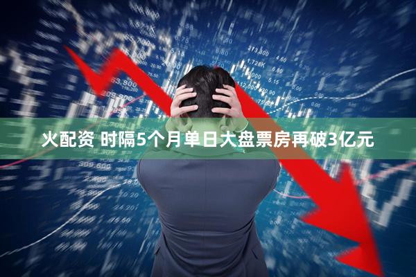 火配资 时隔5个月单日大盘票房再破3亿元