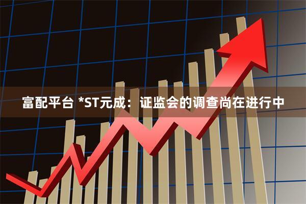 富配平台 *ST元成：证监会的调查尚在进行中