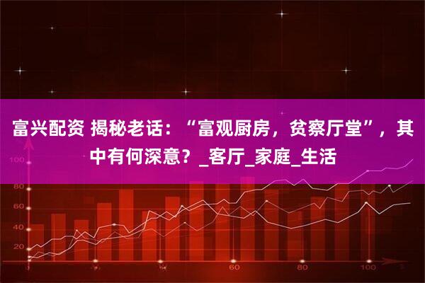 富兴配资 揭秘老话：“富观厨房，贫察厅堂”，其中有何深意？_客厅_家庭_生活