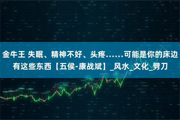 金牛王 失眠、精神不好、头疼……可能是你的床边有这些东西【五侯-康战斌】_风水_文化_劈刀