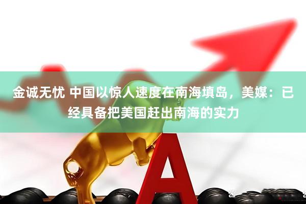 金诚无忧 中国以惊人速度在南海填岛，美媒：已经具备把美国赶出南海的实力
