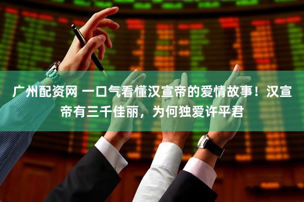 广州配资网 一口气看懂汉宣帝的爱情故事！汉宣帝有三千佳丽，为何独爱许平君