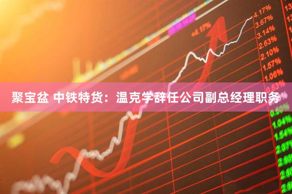 聚宝盆 中铁特货：温克学辞任公司副总经理职务