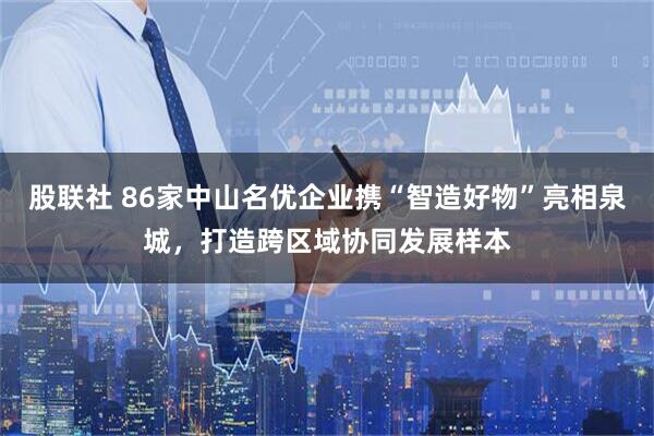 股联社 86家中山名优企业携“智造好物”亮相泉城，打造跨区域协同发展样本