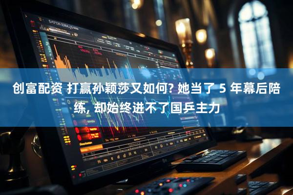 创富配资 打赢孙颖莎又如何? 她当了 5 年幕后陪练, 却始终进不了国乒主力