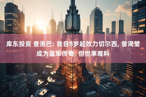 库东投资 查洛巴: 我自8岁起效力切尔西, 曾渴望成为蓝军传奇, 但世事难料